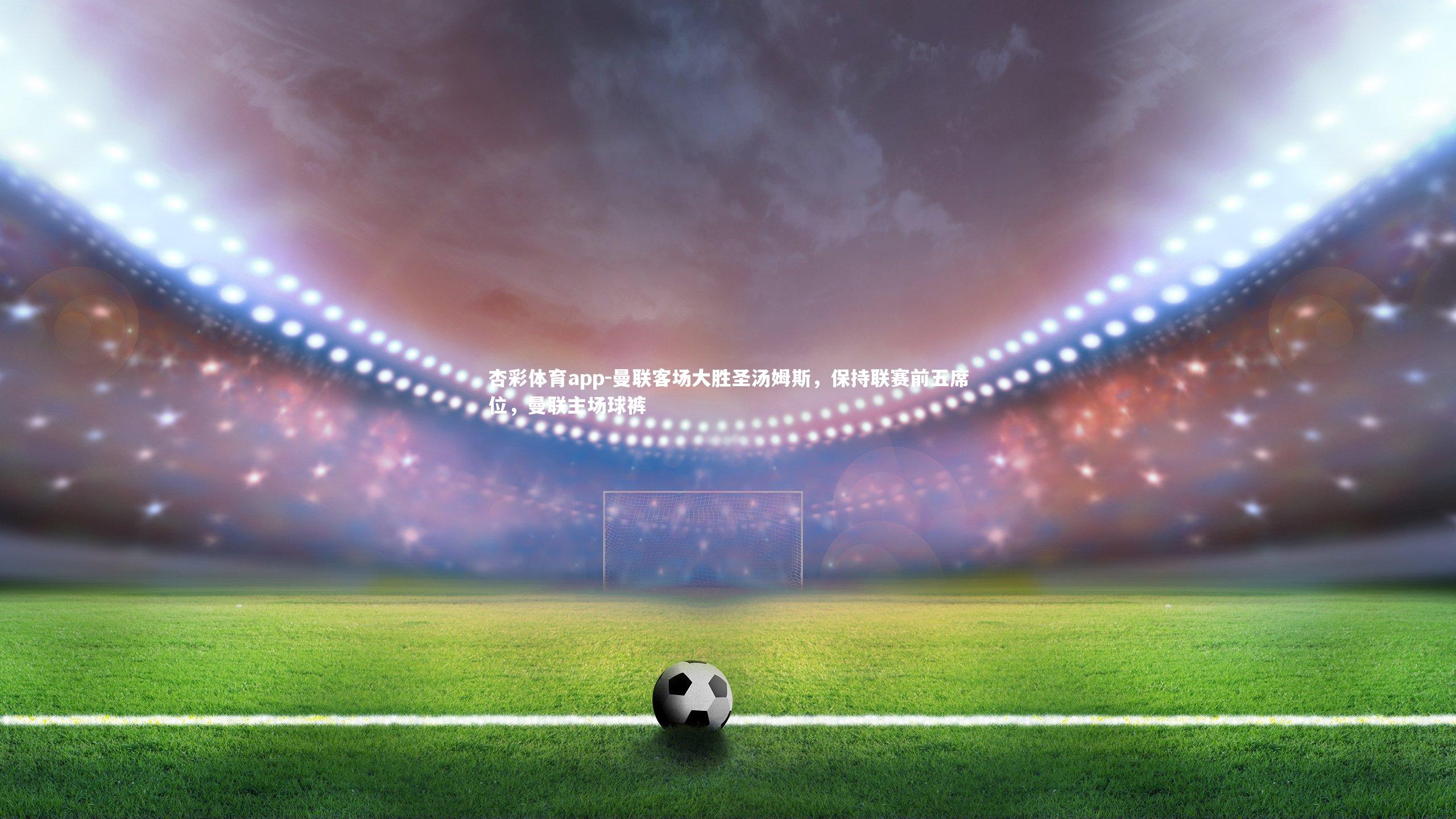 杏彩体育app-曼联客场大胜圣汤姆斯，保持联赛前五席位，曼联主场球裤