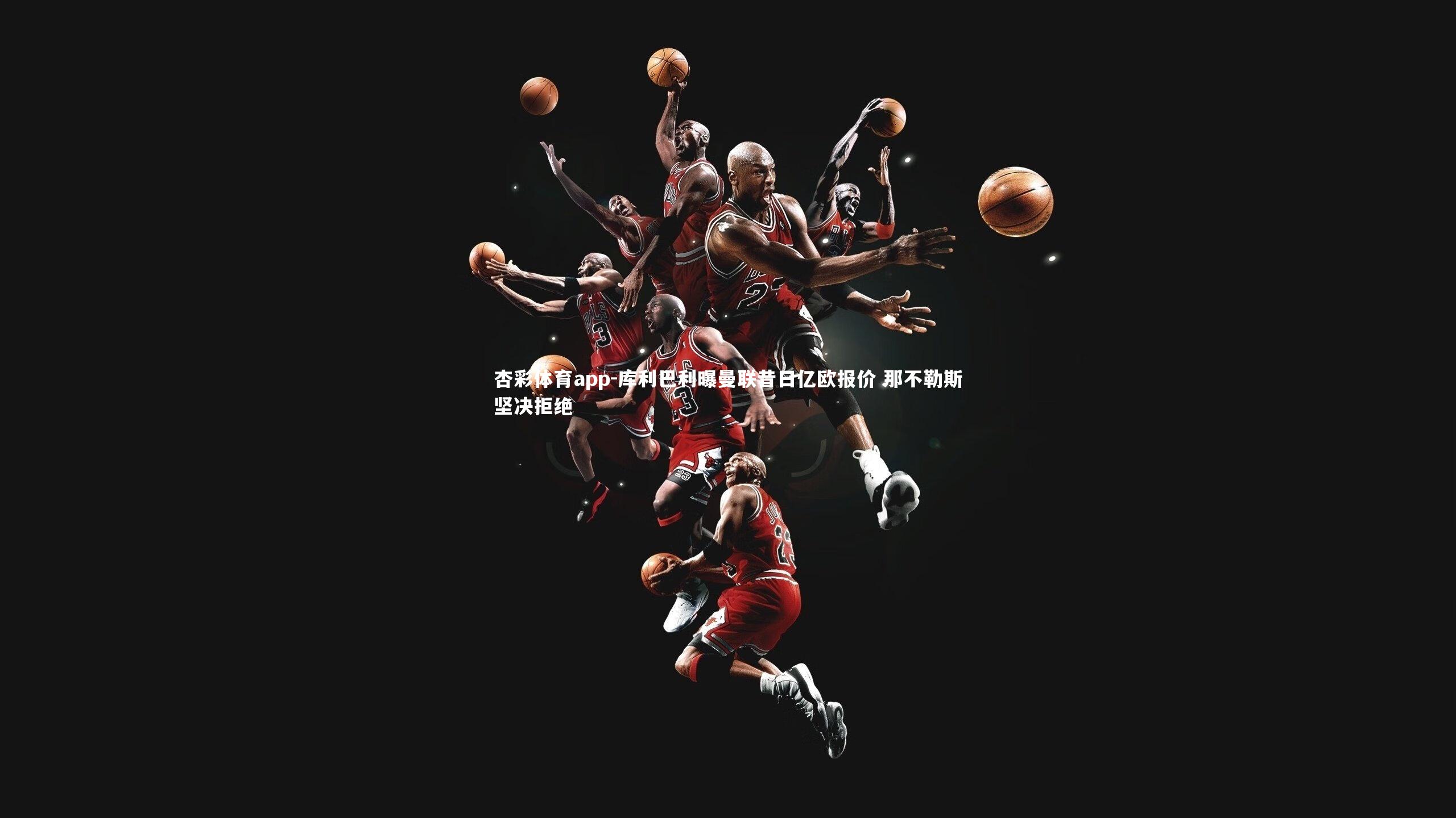 杏彩体育app-库利巴利曝曼联昔日亿欧报价 那不勒斯坚决拒绝